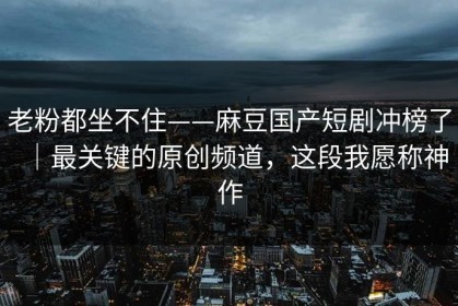 老粉都坐不住——麻豆国产短剧冲榜了｜最关键的原创频道，这段我愿称神作