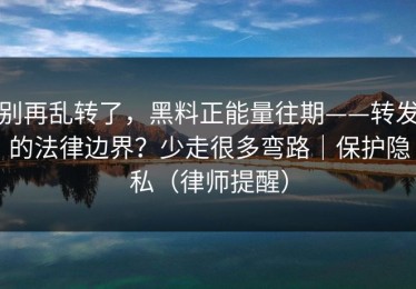 别再乱转了，黑料正能量往期——转发的法律边界？少走很多弯路｜保护隐私（律师提醒）