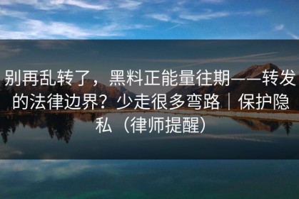 别再乱转了，黑料正能量往期——转发的法律边界？少走很多弯路｜保护隐私（律师提醒）