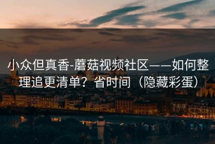 小众但真香-蘑菇视频社区——如何整理追更清单？省时间（隐藏彩蛋）