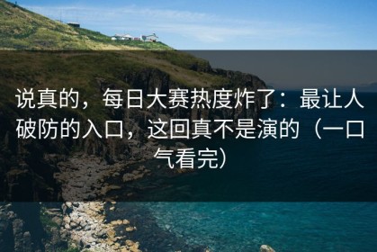 说真的，每日大赛热度炸了：最让人破防的入口，这回真不是演的（一口气看完）