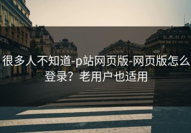 很多人不知道-p站网页版-网页版怎么登录？老用户也适用