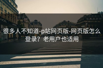 很多人不知道-p站网页版-网页版怎么登录？老用户也适用