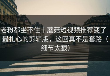 老粉都坐不住｜蘑菇短视频推荐变了｜最扎心的剪辑版，这回真不是套路（细节太狠）
