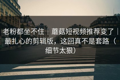 老粉都坐不住｜蘑菇短视频推荐变了｜最扎心的剪辑版，这回真不是套路（细节太狠）