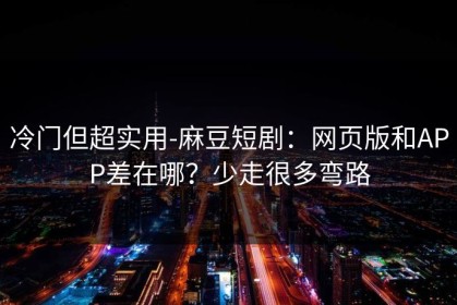 冷门但超实用-麻豆短剧：网页版和APP差在哪？少走很多弯路