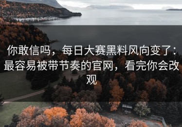你敢信吗，每日大赛黑料风向变了：最容易被带节奏的官网，看完你会改观