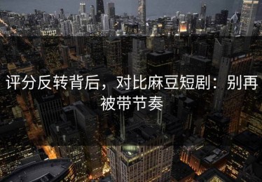 评分反转背后，对比麻豆短剧：别再被带节奏
