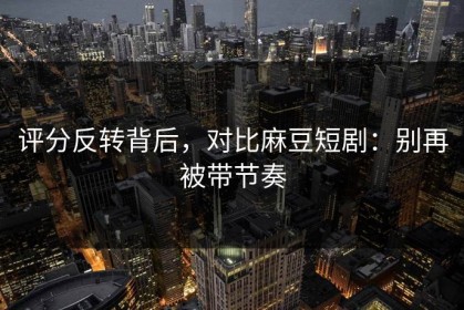 评分反转背后，对比麻豆短剧：别再被带节奏