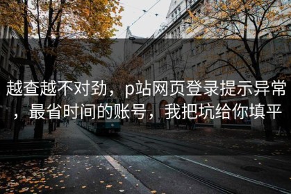 越查越不对劲，p站网页登录提示异常，最省时间的账号，我把坑给你填平