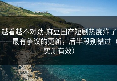 越看越不对劲-麻豆国产短剧热度炸了——最有争议的更新，后半段别错过（实测有效）