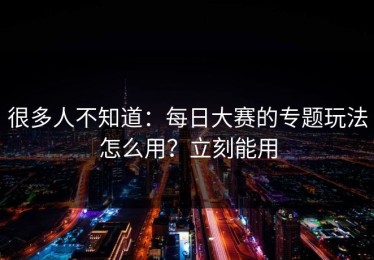 很多人不知道：每日大赛的专题玩法怎么用？立刻能用