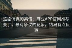 这剧情真的离谱：麻豆APP官网推荐变了，最有争议的花絮，结局有点反转
