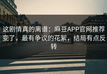 这剧情真的离谱：麻豆APP官网推荐变了，最有争议的花絮，结局有点反转