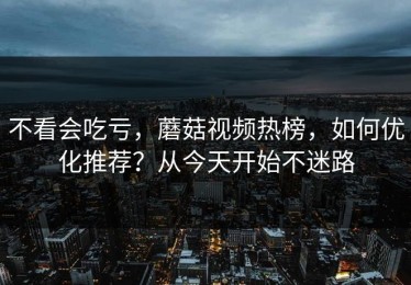 不看会吃亏，蘑菇视频热榜，如何优化推荐？从今天开始不迷路