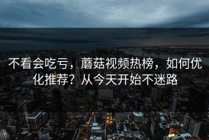 不看会吃亏，蘑菇视频热榜，如何优化推荐？从今天开始不迷路