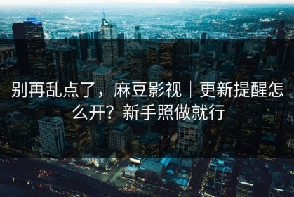 别再乱点了，麻豆影视｜更新提醒怎么开？新手照做就行