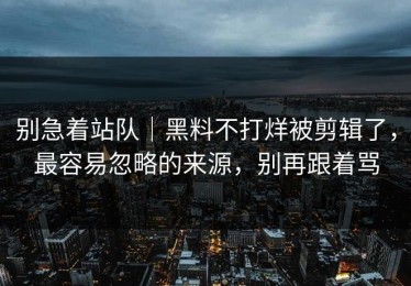 别急着站队｜黑料不打烊被剪辑了，最容易忽略的来源，别再跟着骂