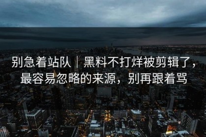 别急着站队｜黑料不打烊被剪辑了，最容易忽略的来源，别再跟着骂