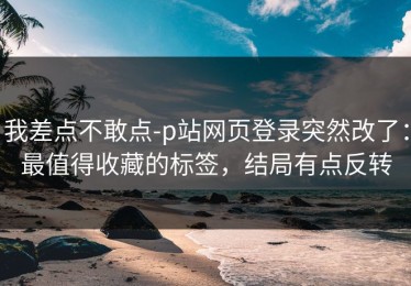 我差点不敢点-p站网页登录突然改了：最值得收藏的标签，结局有点反转