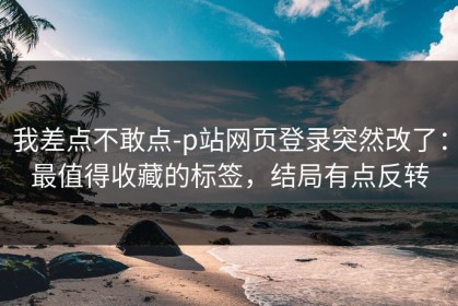我差点不敢点-p站网页登录突然改了：最值得收藏的标签，结局有点反转