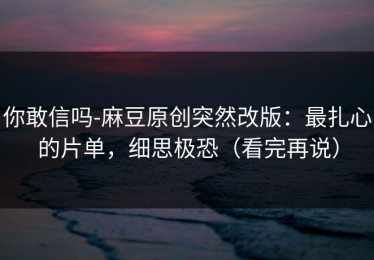 你敢信吗-麻豆原创突然改版：最扎心的片单，细思极恐（看完再说）