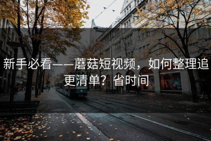 新手必看——蘑菇短视频，如何整理追更清单？省时间