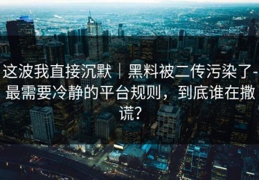 这波我直接沉默｜黑料被二传污染了-最需要冷静的平台规则，到底谁在撒谎？