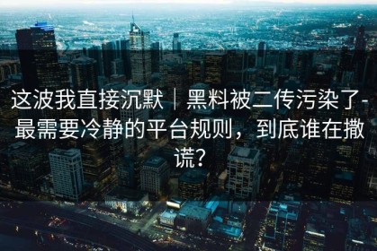 这波我直接沉默｜黑料被二传污染了-最需要冷静的平台规则，到底谁在撒谎？