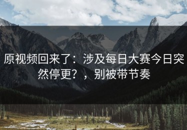 原视频回来了：涉及每日大赛今日突然停更？，别被带节奏