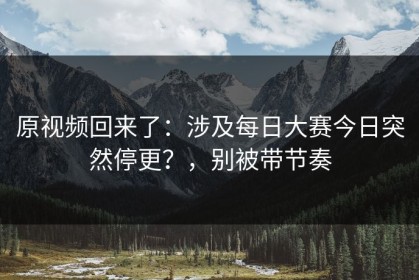 原视频回来了：涉及每日大赛今日突然停更？，别被带节奏