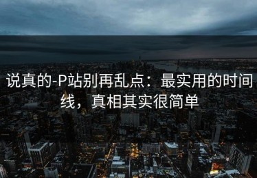 说真的-P站别再乱点：最实用的时间线，真相其实很简单