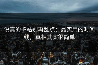 说真的-P站别再乱点：最实用的时间线，真相其实很简单