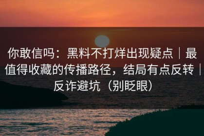你敢信吗：黑料不打烊出现疑点｜最值得收藏的传播路径，结局有点反转｜反诈避坑（别眨眼）
