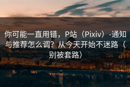 你可能一直用错，P站（Pixiv）-通知与推荐怎么调？从今天开始不迷路（别被套路）