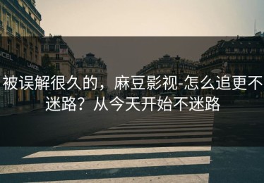 被误解很久的，麻豆影视-怎么追更不迷路？从今天开始不迷路