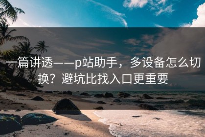 一篇讲透——p站助手，多设备怎么切换？避坑比找入口更重要