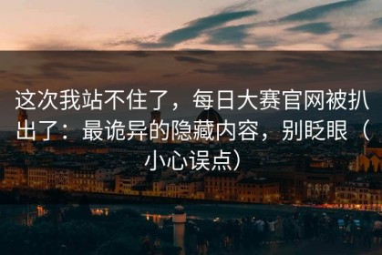 这次我站不住了，每日大赛官网被扒出了：最诡异的隐藏内容，别眨眼（小心误点）