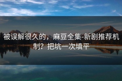 被误解很久的，麻豆全集-新剧推荐机制？把坑一次填平