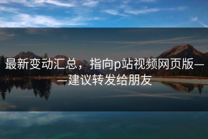 最新变动汇总，指向p站视频网页版——建议转发给朋友