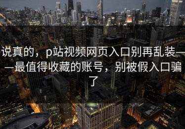 说真的，p站视频网页入口别再乱装——最值得收藏的账号，别被假入口骗了
