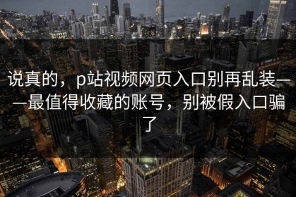 说真的，p站视频网页入口别再乱装——最值得收藏的账号，别被假入口骗了