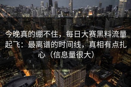 今晚真的绷不住，每日大赛黑料流量起飞：最离谱的时间线，真相有点扎心（信息量很大）