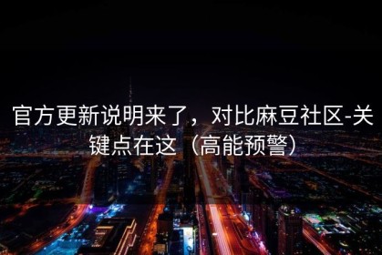 官方更新说明来了，对比麻豆社区-关键点在这（高能预警）