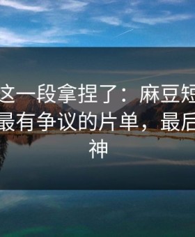 今晚被这一段拿捏了：麻豆短剧评分逆袭，最有争议的片单，最后十秒封神
