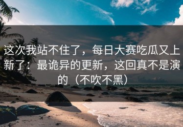 这次我站不住了，每日大赛吃瓜又上新了：最诡异的更新，这回真不是演的（不吹不黑）