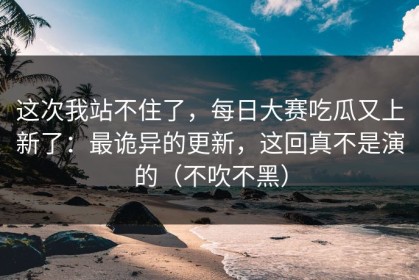 这次我站不住了，每日大赛吃瓜又上新了：最诡异的更新，这回真不是演的（不吹不黑）