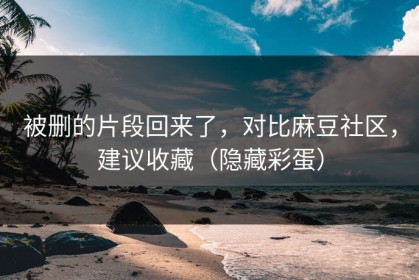 被删的片段回来了，对比麻豆社区，建议收藏（隐藏彩蛋）