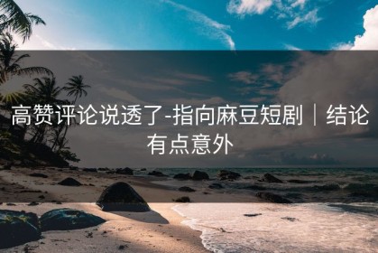 高赞评论说透了-指向麻豆短剧｜结论有点意外