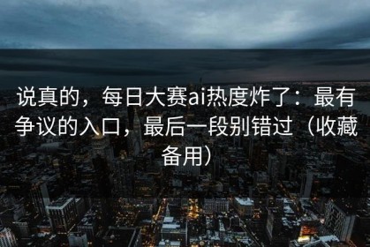 说真的，每日大赛ai热度炸了：最有争议的入口，最后一段别错过（收藏备用）